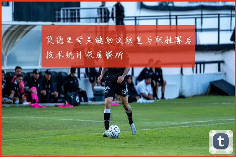 莫德里奇关键助攻助皇马取胜赛后技术统计深度解析